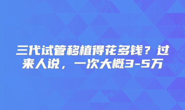 三代试管移植得花多钱？过来人说，一次大概3-5万