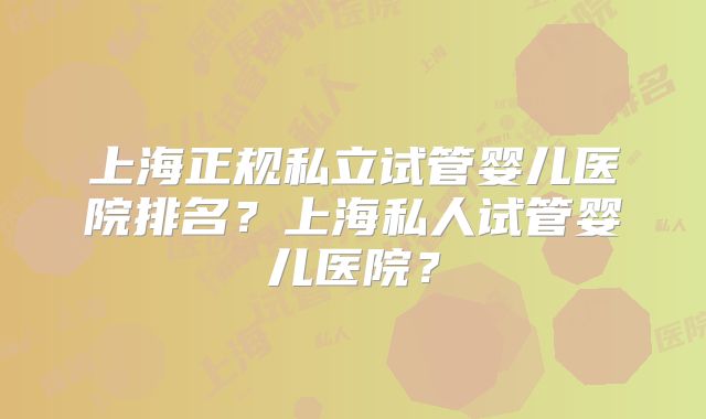 上海正规私立试管婴儿医院排名？上海私人试管婴儿医院？