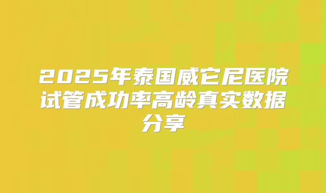 2025年泰国威它尼医院试管成功率高龄真实数据分享