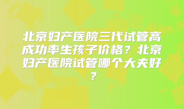 北京妇产医院三代试管高成功率生孩子价格?北京妇产医院试管哪个大夫好?