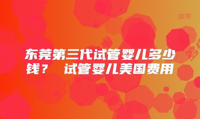东莞第三代试管婴儿多少钱？ 试管婴儿美国费用