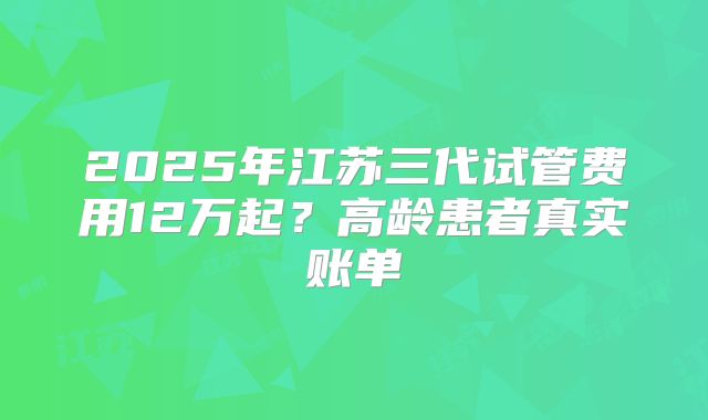 2025年江苏三代试管费用12万起？高龄患者真实账单