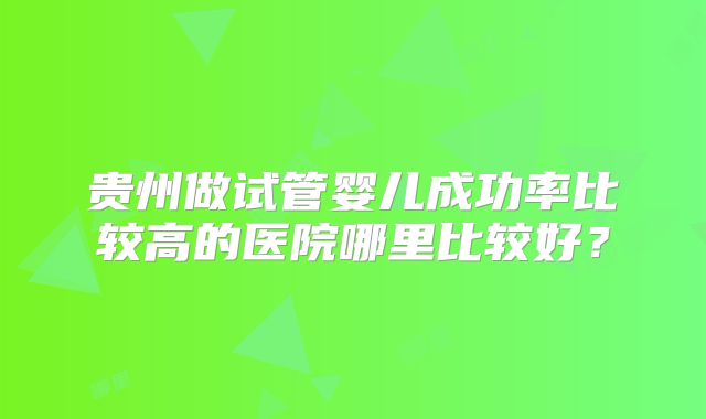 贵州做试管婴儿成功率比较高的医院哪里比较好?