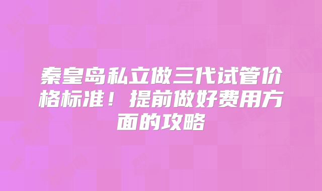 秦皇岛私立做三代试管价格标准!提前做好费用方面的攻略