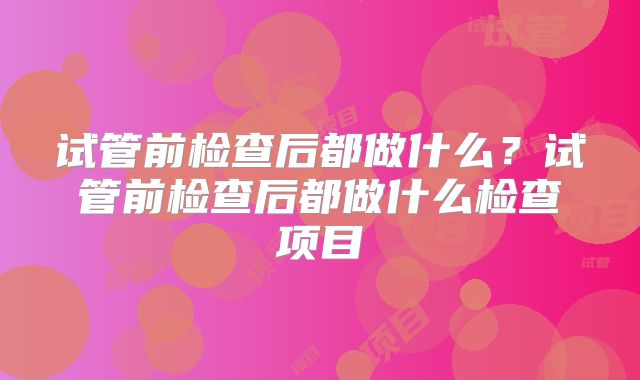 试管前检查后都做什么？试管前检查后都做什么检查项目