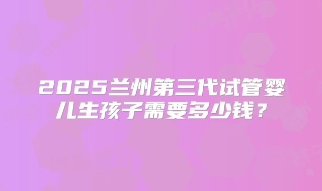 2025兰州第三代试管婴儿生孩子需要多少钱?