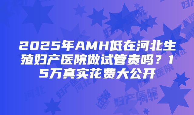 2025年AMH低在河北生殖妇产医院做试管贵吗？15万真实花费大公开