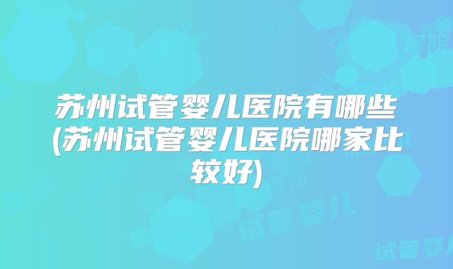 苏州试管婴儿医院有哪些(苏州试管婴儿医院哪家比较好)