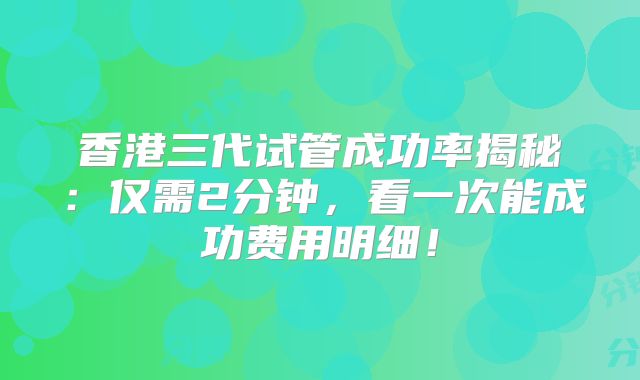 香港三代试管成功率揭秘：仅需2分钟，看一次能成功费用明细！