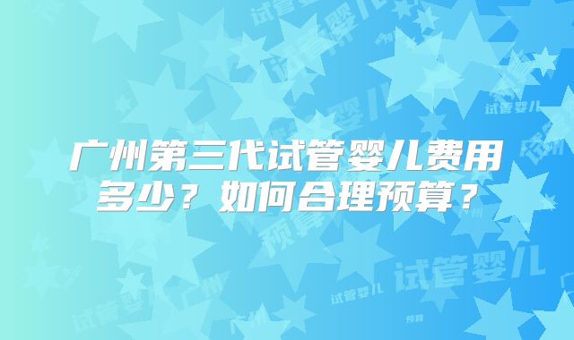 广州第三代试管婴儿费用多少？如何合理预算？