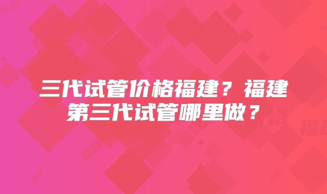 三代试管价格福建？福建第三代试管哪里做？