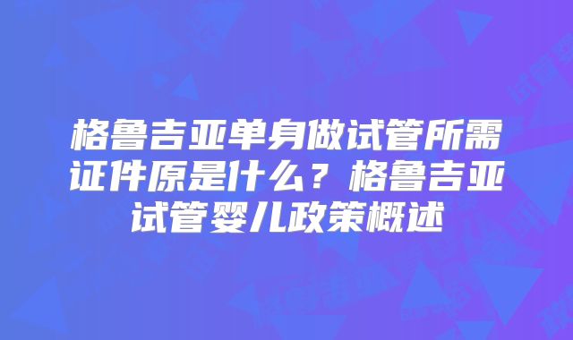 格鲁吉亚单身做试管所需证件原是什么？格鲁吉亚试管婴儿政策概述