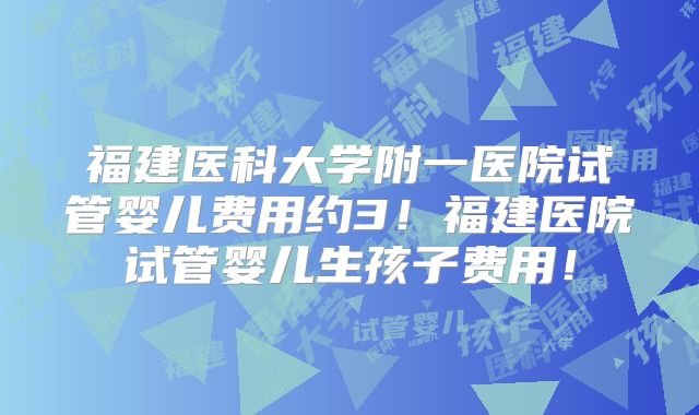 福建医科大学附一医院试管婴儿费用约3！福建医院试管婴儿生孩子费用！
