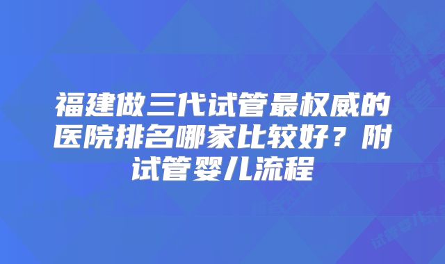福建做三代试管最权威的医院排名哪家比较好？附试管婴儿流程