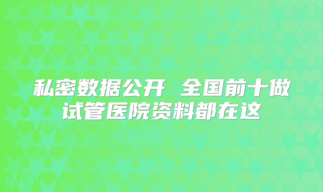 私密数据公开 全国前十做试管医院资料都在这