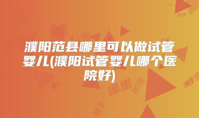 濮阳范县哪里可以做试管婴儿(濮阳试管婴儿哪个医院好)
