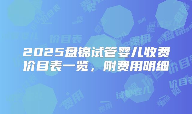2025盘锦试管婴儿收费价目表一览，附费用明细