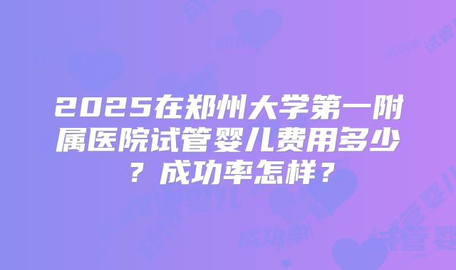 2025在郑州大学第一附属医院试管婴儿费用多少？成功率怎样？