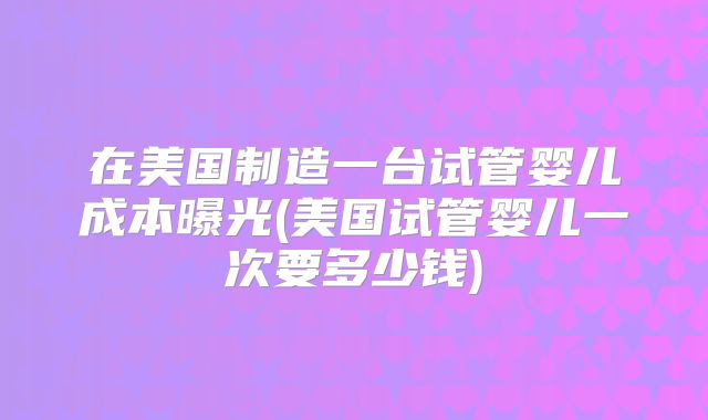 在美国制造一台试管婴儿成本曝光(美国试管婴儿一次要多少钱)
