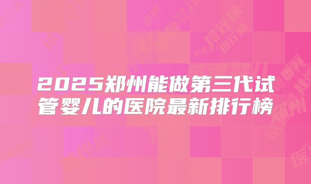 2025郑州能做第三代试管婴儿的医院最新排行榜