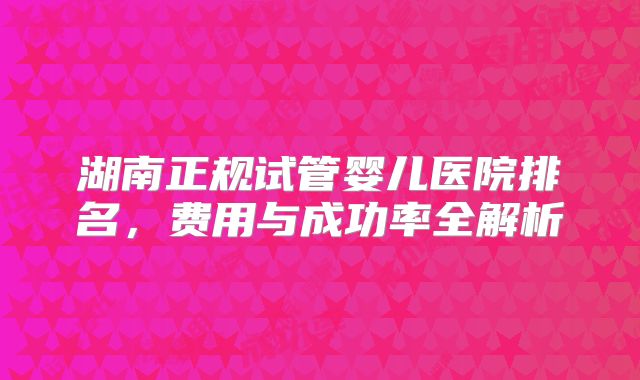 湖南正规试管婴儿医院排名，费用与成功率全解析