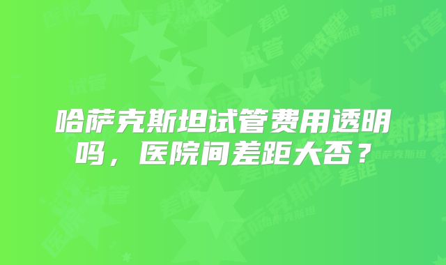哈萨克斯坦试管费用透明吗，医院间差距大否？
