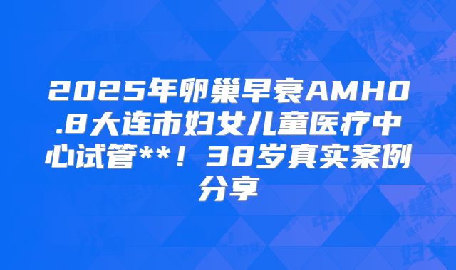 2025年卵巢早衰AMH0.8大连市妇女儿童医疗中心试管**!38岁真实案例分享