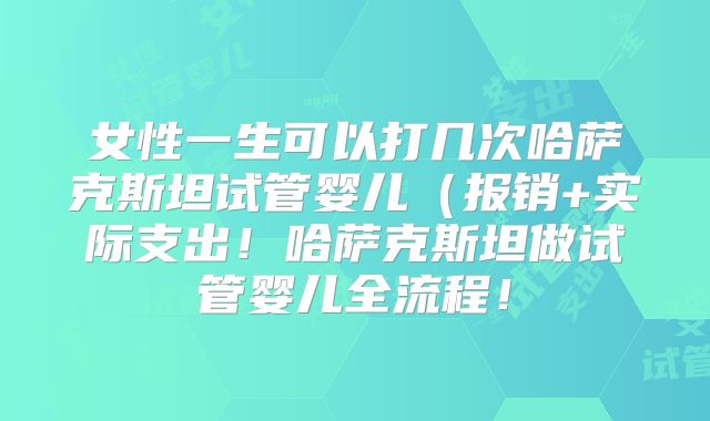 女性一生可以打几次哈萨克斯坦试管婴儿(报销+实际支出!哈萨克斯坦做试管婴儿全流程!