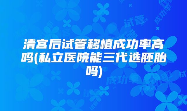 清宫后试管移植成功率高吗(私立医院能三代选胚胎吗)