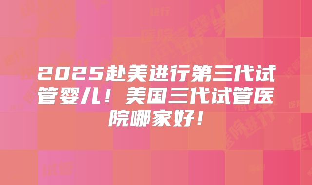 2025赴美进行第三代试管婴儿！美国三代试管医院哪家好！