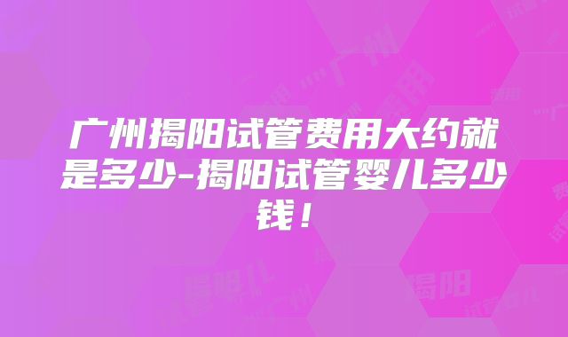 广州揭阳试管费用大约就是多少-揭阳试管婴儿多少钱！