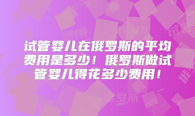 试管婴儿在俄罗斯的平均费用是多少！俄罗斯做试管婴儿得花多少费用！