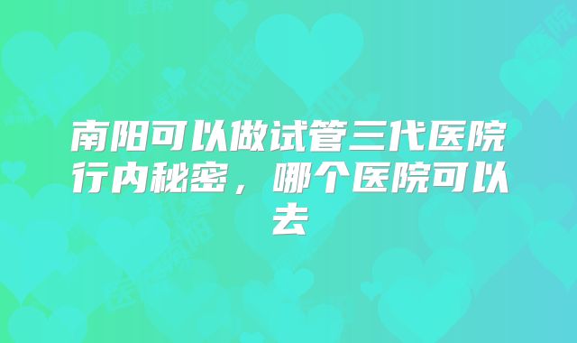南阳可以做试管三代医院行内秘密,哪个医院可以去