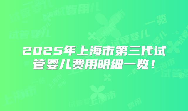 2025年上海市第三代试管婴儿费用明细一览！
