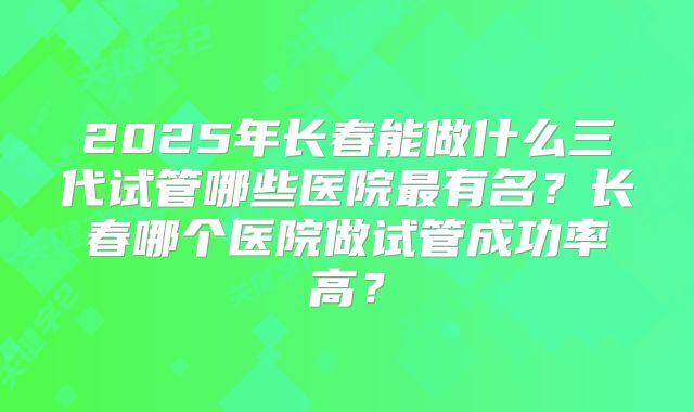2025年长春能做什么三代试管哪些医院最有名？长春哪个医院做试管成功率高？