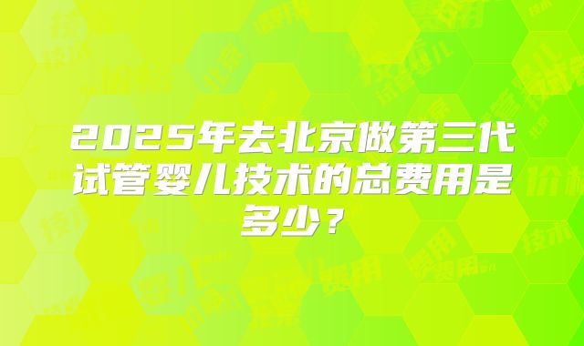 2025年去北京做第三代试管婴儿技术的总费用是多少？