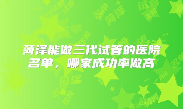 菏泽能做三代试管的医院名单，哪家成功率做高
