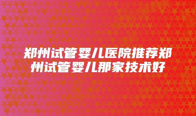 郑州试管婴儿医院推荐郑州试管婴儿那家技术好