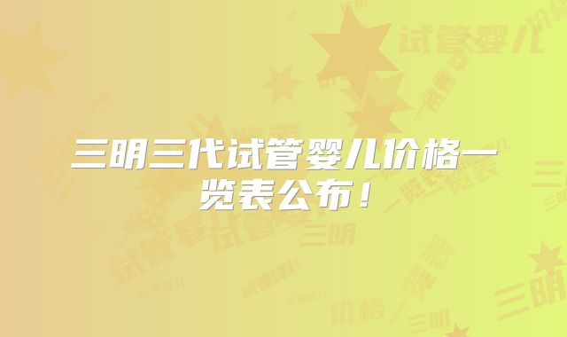 三明三代试管婴儿价格一览表公布！
