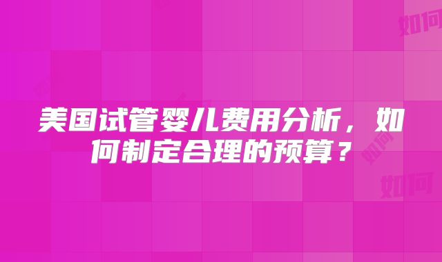 美国试管婴儿费用分析，如何制定合理的预算？