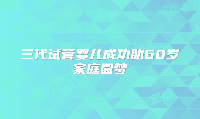 三代试管婴儿成功助60岁家庭圆梦
