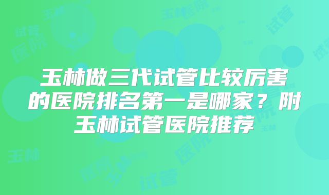 玉林做三代试管比较厉害的医院排名第一是哪家？附玉林试管医院推荐