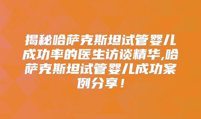 揭秘哈萨克斯坦试管婴儿成功率的医生访谈精华,哈萨克斯坦试管婴儿成功案例分享!