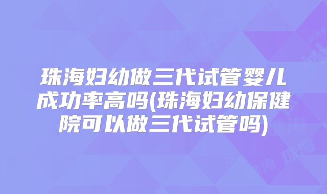 珠海妇幼做三代试管婴儿成功率高吗(珠海妇幼保健院可以做三代试管吗)