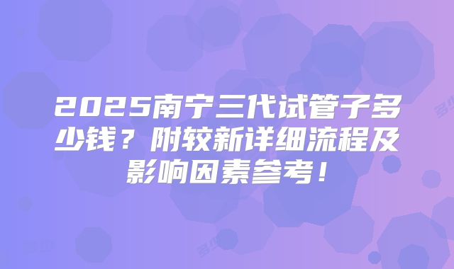 2025南宁三代试管子多少钱？附较新详细流程及影响因素参考！