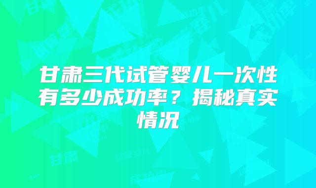 甘肃三代试管婴儿一次性有多少成功率?揭秘真实情况