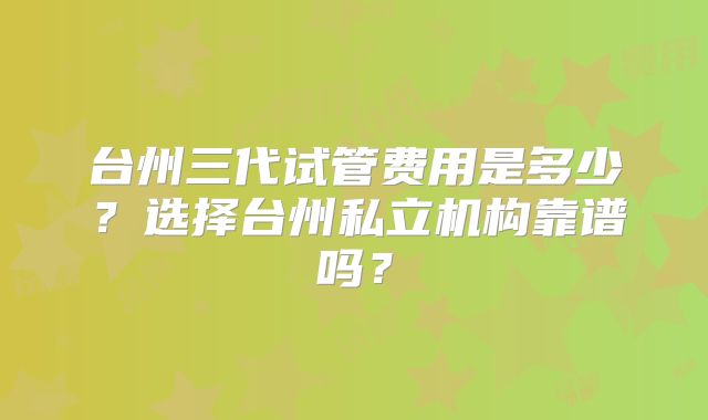 台州三代试管费用是多少？选择台州私立机构靠谱吗？