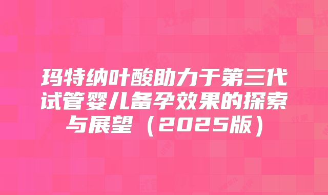 玛特纳叶酸助力于第三代试管婴儿备孕效果的探索与展望（2025版）