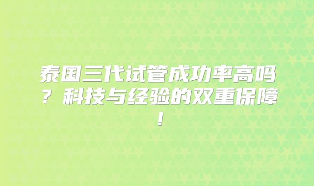 泰国三代试管成功率高吗？科技与经验的双重保障！