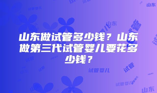 山东做试管多少钱？山东做第三代试管婴儿要花多少钱？